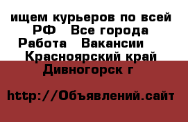 ищем курьеров по всей РФ - Все города Работа » Вакансии   . Красноярский край,Дивногорск г.